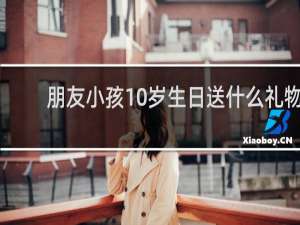 朋友小孩10岁生日送什么礼物
