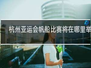 杭州亚运会帆船比赛将在哪里举行