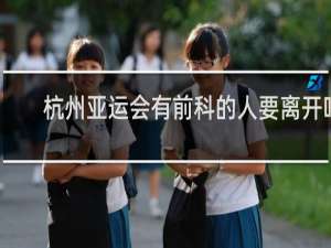 杭州亚运会有前科的人要离开吗