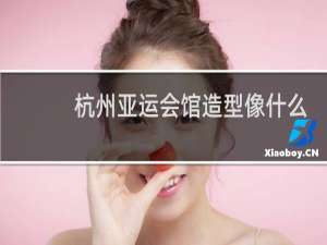 杭州亚运会馆造型像什么