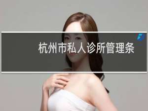 杭州市私人诊所管理条例(关于杭州市私人诊所管理条例的简介)