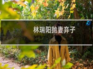 林瑞阳抛妻弃子（林瑞阳为什么抛弃前妻）