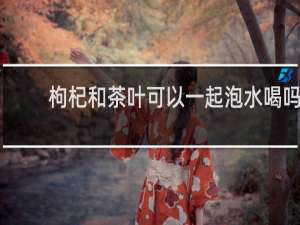 枸杞和茶叶可以一起泡水喝吗