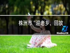 株洲市“迎老乡、回故乡、建家乡”行动方案 2022-2025年(关于株洲市“迎老乡、回故乡、建家乡”行动方案 2022-2025年的简介)