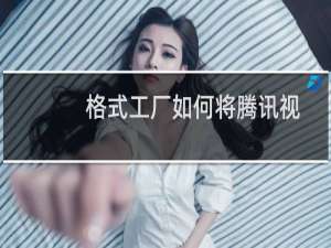 格式工厂如何将腾讯视频qlv转换mp4（视频格式qlv怎么转换mp4）