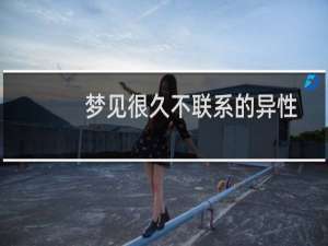 梦见很久不联系的异性朋友（梦见很久不联系的异性）