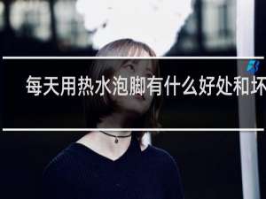 每天用热水泡脚有什么好处和坏处