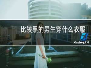 比较黑的男生穿什么衣服好看
