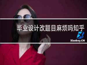 毕业设计改题目麻烦吗知乎