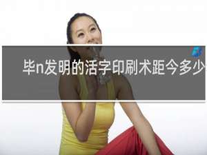 毕n发明的活字印刷术距今多少年