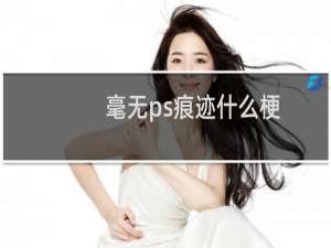 毫无ps痕迹什么梗？毫无ps痕迹是什么意思什么梗