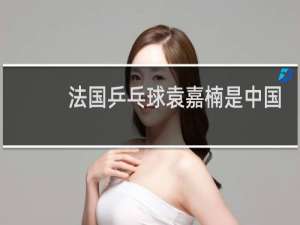 法国乒乓球袁嘉楠是中国人吗