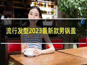 流行发型2023最新款男锅盖