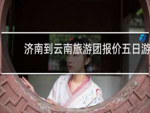 济南到云南旅游团报价五日游