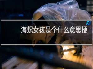 海螺女孩是个什么意思梗（海螺女孩比喻哪种人）什么梗