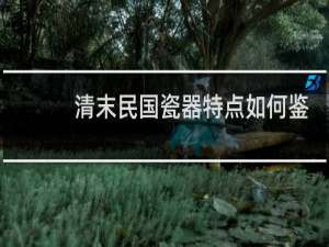 清末民国瓷器特点如何鉴定
