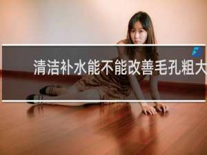 清洁补水能不能改善毛孔粗大