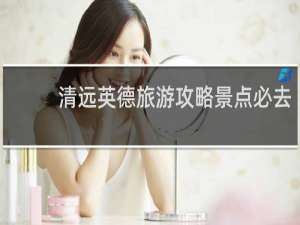 清远英德旅游攻略景点必去