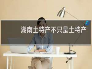 湖南土特产不只是土特产