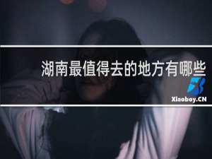 湖南最值得去的地方有哪些