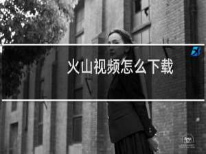 火山视频怎么下载（怎么从火山批量下载短视频）