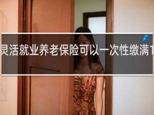 灵活就业养老保险可以一次性缴满15年吗