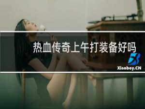 热血传奇上午打装备好吗