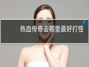 热血传奇去哪里最好打怪