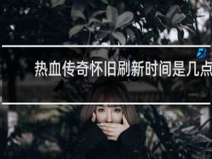 热血传奇怀旧刷新时间是几点