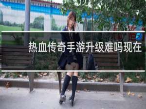 热血传奇手游升级难吗现在