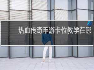 热血传奇手游卡位教学在哪