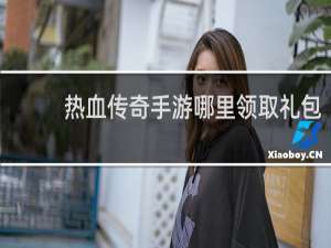 热血传奇手游哪里领取礼包