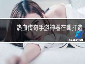 热血传奇手游神器在哪打造
