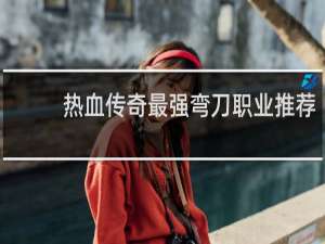 热血传奇最强弯刀职业推荐