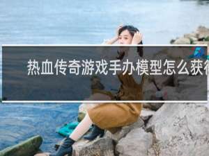 热血传奇游戏手办模型怎么获得