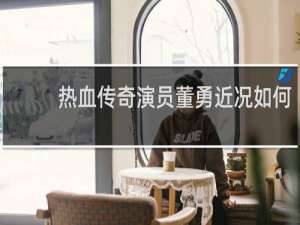 热血传奇演员董勇近况如何