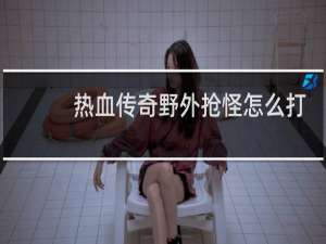 热血传奇野外抢怪怎么打
