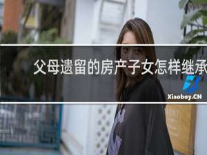 父母遗留的房产子女怎样继承