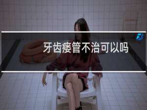 牙齿瘘管不治可以吗（牙瘘管不治疗会自己好吗）