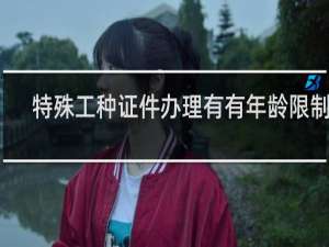 特殊工种证件办理有有年龄限制吗