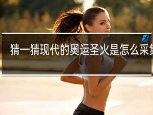 猜一猜现代的奥运圣火是怎么采集的
