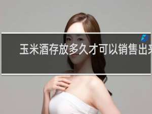 玉米酒存放多久才可以销售出来