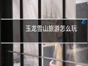 玉龙雪山旅游怎么玩