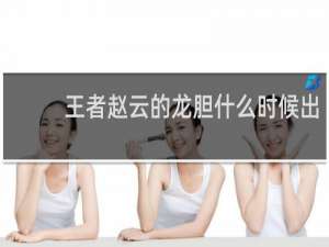 王者赵云的龙胆什么时候出 王者荣耀赵云龙胆皮肤怎么获得