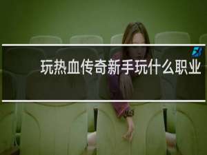 玩热血传奇新手玩什么职业