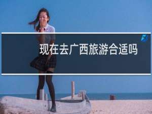 现在去广西旅游合适吗