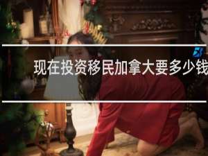 现在投资移民加拿大要多少钱