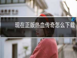 现在正版热血传奇怎么下载