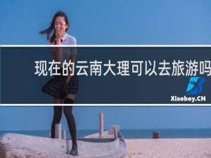现在的云南大理可以去旅游吗