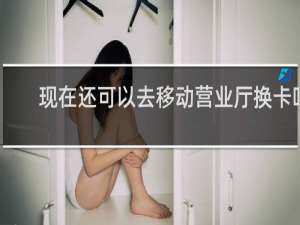 现在还可以去移动营业厅换卡吗